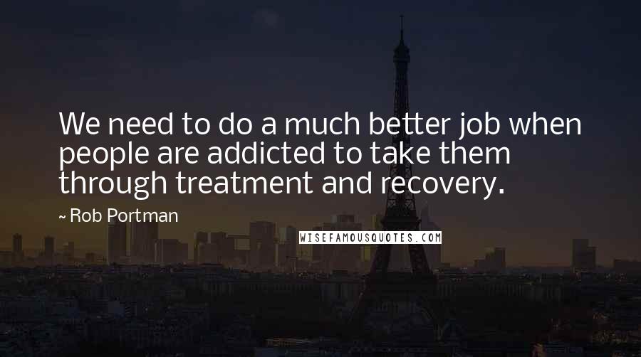 Rob Portman quotes: We need to do a much better job when people are addicted to take them through treatment and recovery.