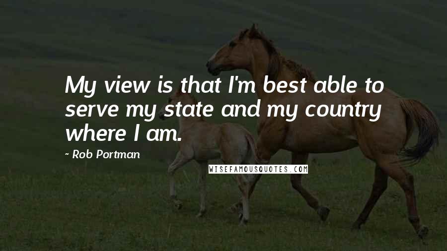 Rob Portman quotes: My view is that I'm best able to serve my state and my country where I am.
