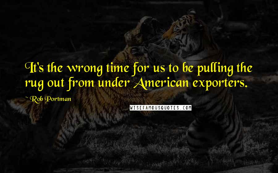 Rob Portman quotes: It's the wrong time for us to be pulling the rug out from under American exporters.