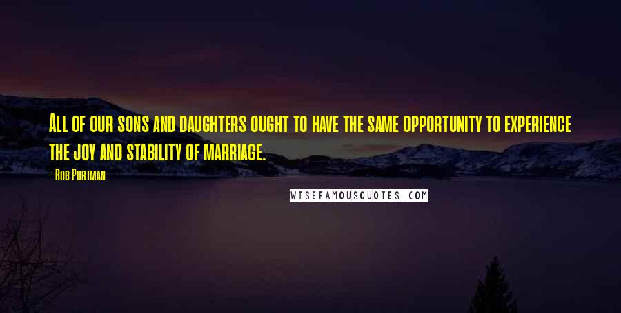 Rob Portman quotes: All of our sons and daughters ought to have the same opportunity to experience the joy and stability of marriage.