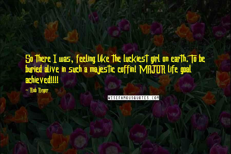 Rob Reger quotes: So there I was, feeling like the luckiest girl on earth. To be buried alive in such a majestic coffin! MAJOR life goal achieved!!!!