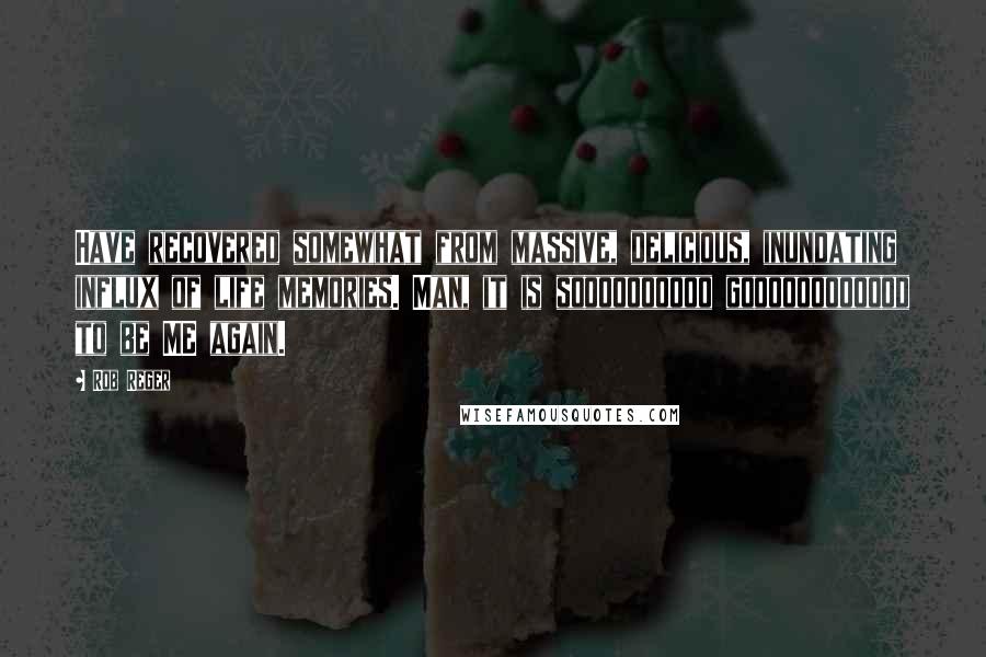 Rob Reger quotes: Have recovered somewhat from massive, delicious, inundating influx of life memories. Man, it is soooooooooo goooooooooood to be ME again.
