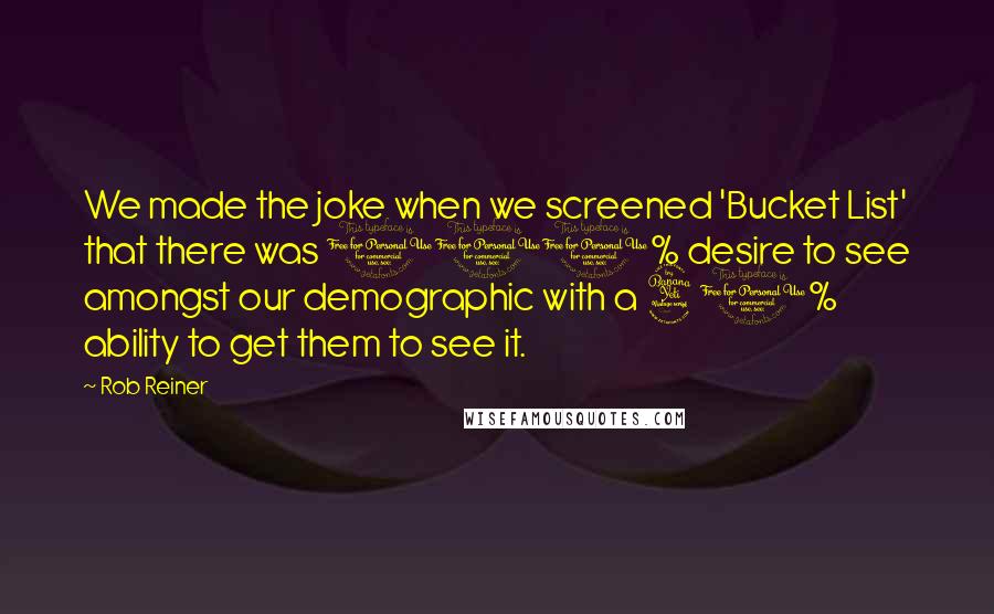 Rob Reiner quotes: We made the joke when we screened 'Bucket List' that there was 100% desire to see amongst our demographic with a 40% ability to get them to see it. Rob Reiner quotes: We made the joke when we screened 'Bucket List' that there was 100% desire to see amongst our demographic with a 40% ability to get them to see it.