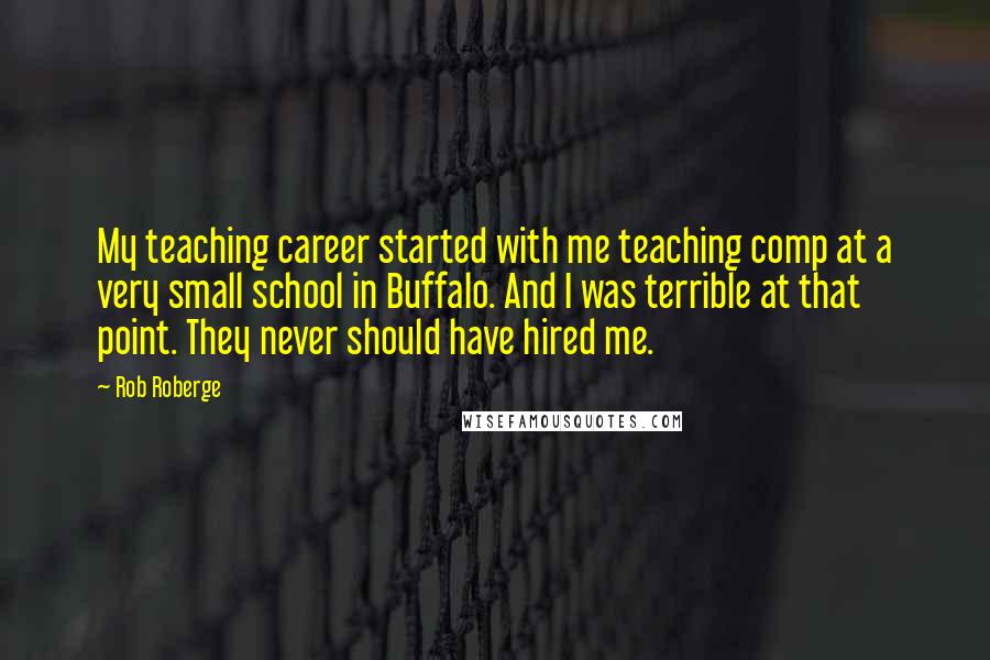 Rob Roberge quotes: My teaching career started with me teaching comp at a very small school in Buffalo. And I was terrible at that point. They never should have hired me.