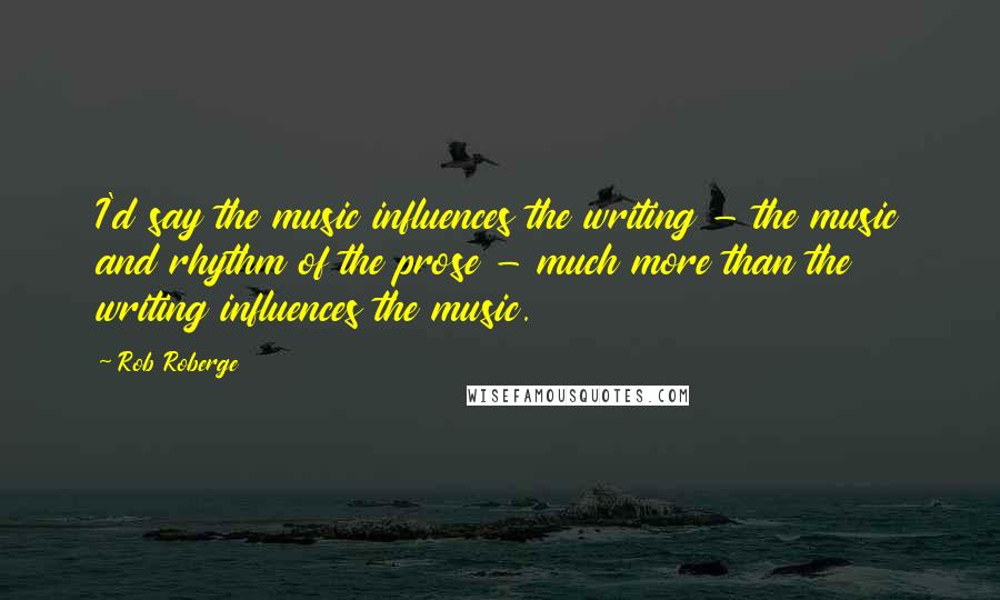 Rob Roberge quotes: I'd say the music influences the writing - the music and rhythm of the prose - much more than the writing influences the music.