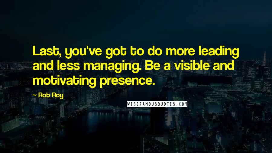 Rob Roy quotes: Last, you've got to do more leading and less managing. Be a visible and motivating presence.