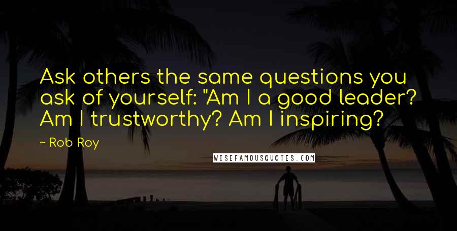 Rob Roy quotes: Ask others the same questions you ask of yourself: "Am I a good leader? Am I trustworthy? Am I inspiring? Rob Roy quotes: Ask others the same questions you ask of yourself: "Am I a good leader? Am I trustworthy? Am I inspiring?