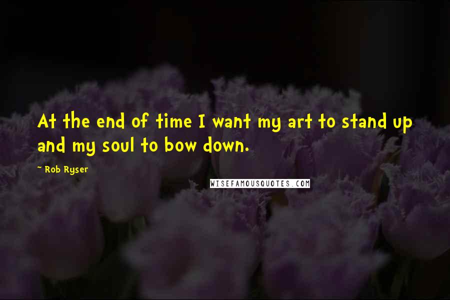 Rob Ryser quotes: At the end of time I want my art to stand up and my soul to bow down. Rob Ryser quotes: At the end of time I want my art to stand up and my soul to bow down.