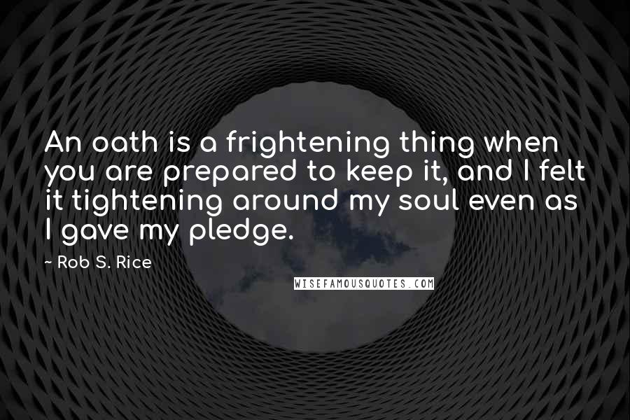 Rob S. Rice quotes: An oath is a frightening thing when you are prepared to keep it, and I felt it tightening around my soul even as I gave my pledge. Rob S. Rice quotes: An oath is a frightening thing when you are prepared to keep it, and I felt it tightening around my soul even as I gave my pledge.