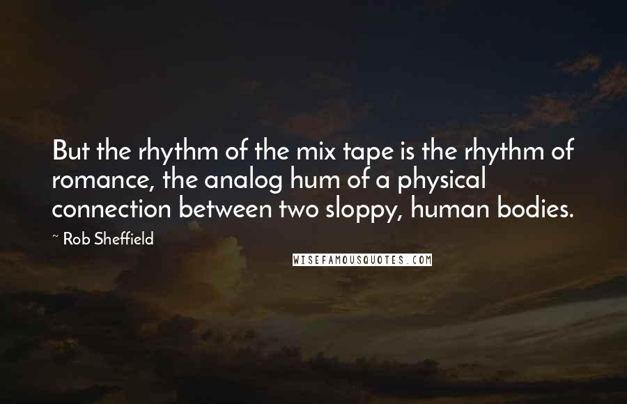 Rob Sheffield quotes: But the rhythm of the mix tape is the rhythm of romance, the analog hum of a physical connection between two sloppy, human bodies.