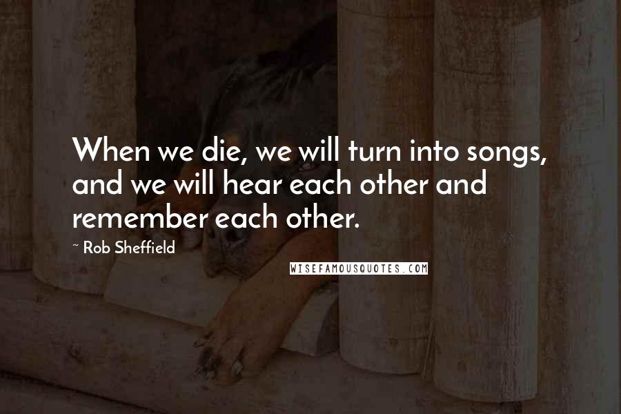 Rob Sheffield quotes: When we die, we will turn into songs, and we will hear each other and remember each other.