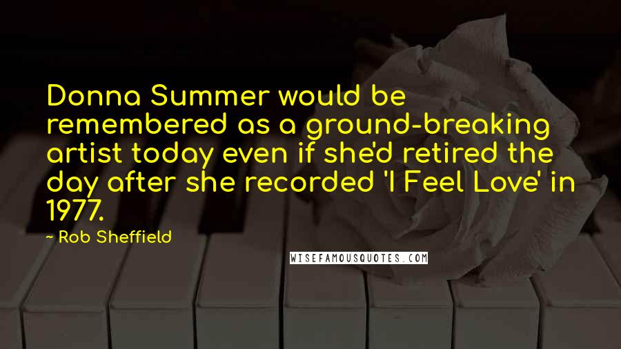 Rob Sheffield quotes: Donna Summer would be remembered as a ground-breaking artist today even if she'd retired the day after she recorded 'I Feel Love' in 1977.