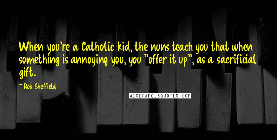 Rob Sheffield quotes: When you're a Catholic kid, the nuns teach you that when something is annoying you, you "offer it up", as a sacrificial gift.