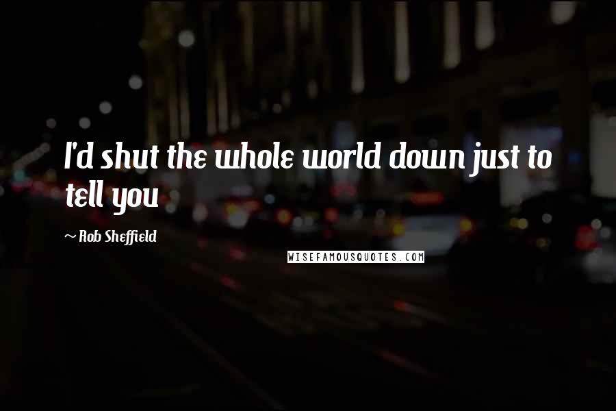 Rob Sheffield quotes: I'd shut the whole world down just to tell you