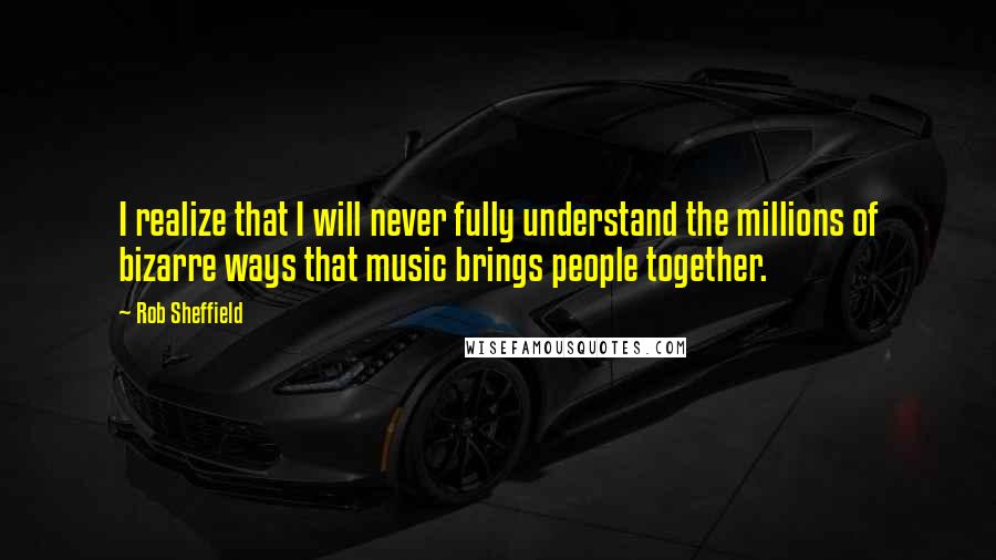 Rob Sheffield quotes: I realize that I will never fully understand the millions of bizarre ways that music brings people together.