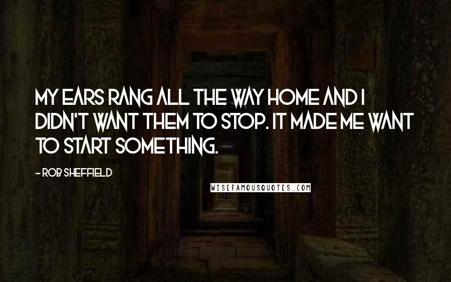 Rob Sheffield quotes: My ears rang all the way home and I didn't want them to stop. It made me want to start something.