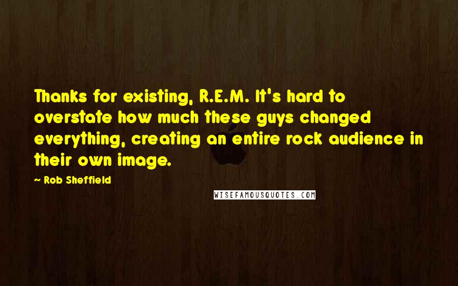 Rob Sheffield quotes: Thanks for existing, R.E.M. It's hard to overstate how much these guys changed everything, creating an entire rock audience in their own image.