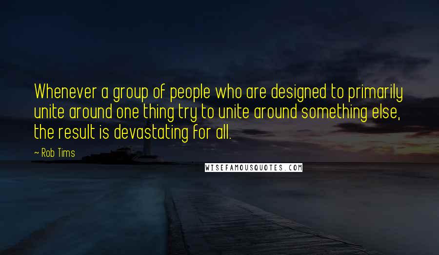 Rob Tims quotes: Whenever a group of people who are designed to primarily unite around one thing try to unite around something else, the result is devastating for all.