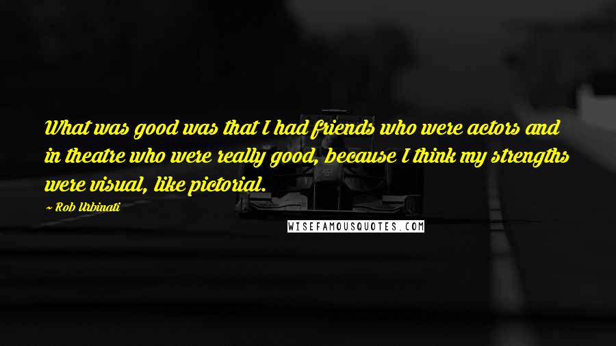 Rob Urbinati quotes: What was good was that I had friends who were actors and in theatre who were really good, because I think my strengths were visual, like pictorial. Rob Urbinati quotes: What was good was that I had friends who were actors and in theatre who were really good, because I think my strengths were visual, like pictorial.
