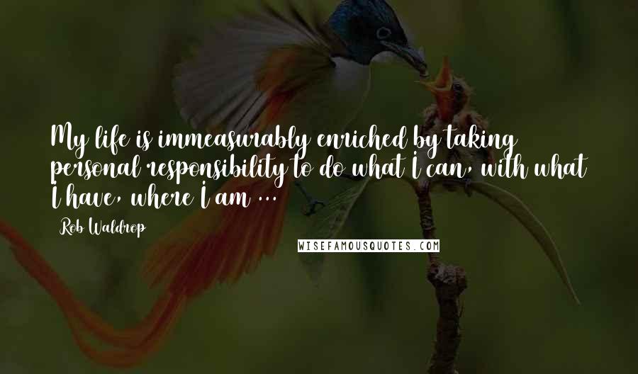 Rob Waldrop quotes: My life is immeasurably enriched by taking personal responsibility to do what I can, with what I have, where I am ...