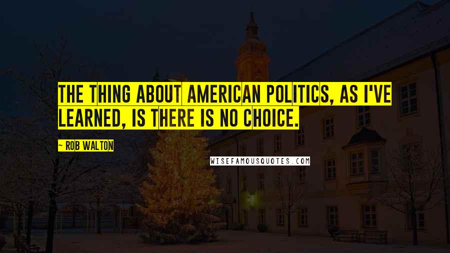 Rob Walton quotes: The thing about American politics, as I've learned, is there is no choice.