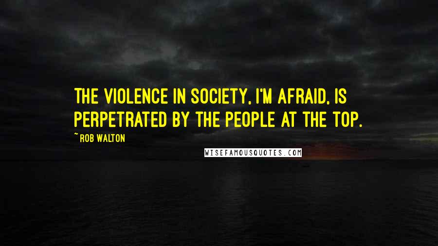 Rob Walton quotes: The violence in society, I'm afraid, is perpetrated by the people at the top.