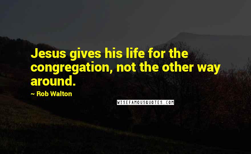 Rob Walton quotes: Jesus gives his life for the congregation, not the other way around.