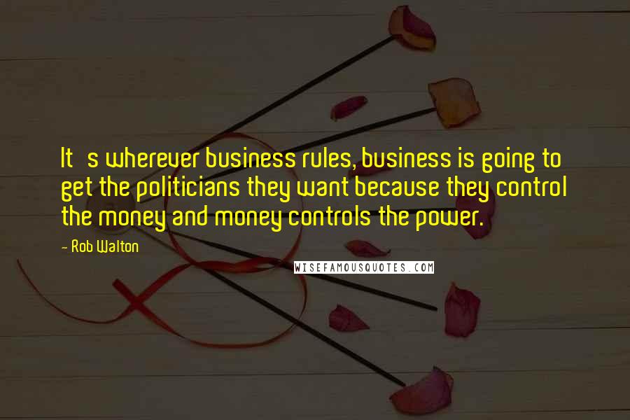 Rob Walton quotes: It's wherever business rules, business is going to get the politicians they want because they control the money and money controls the power.