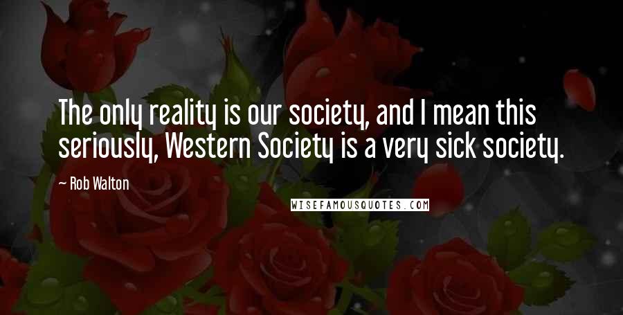 Rob Walton quotes: The only reality is our society, and I mean this seriously, Western Society is a very sick society.