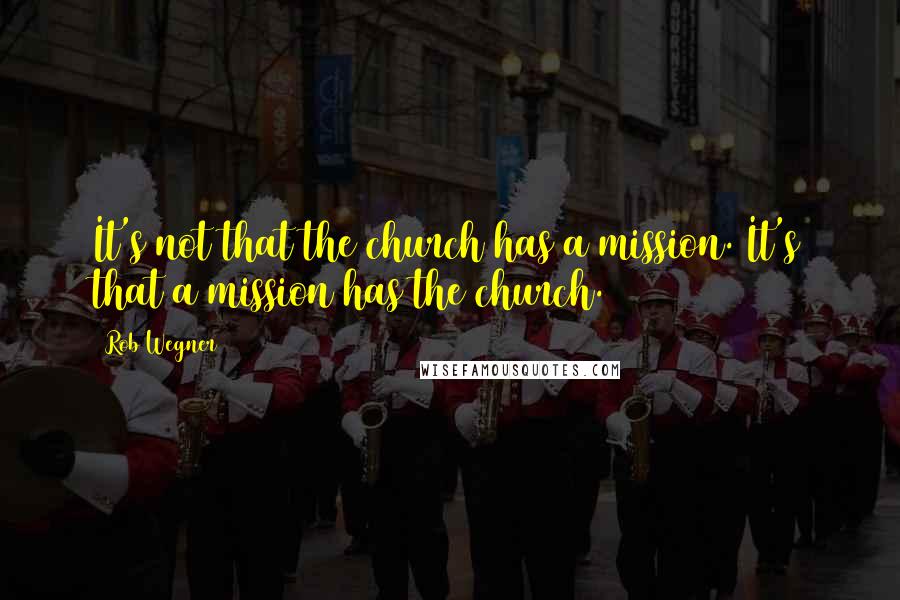 Rob Wegner quotes: It's not that the church has a mission. It's that a mission has the church.