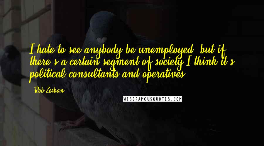 Rob Zerban quotes: I hate to see anybody be unemployed, but if there's a certain segment of society I think it's political consultants and operatives. Rob Zerban quotes: I hate to see anybody be unemployed, but if there's a certain segment of society I think it's political consultants and operatives.