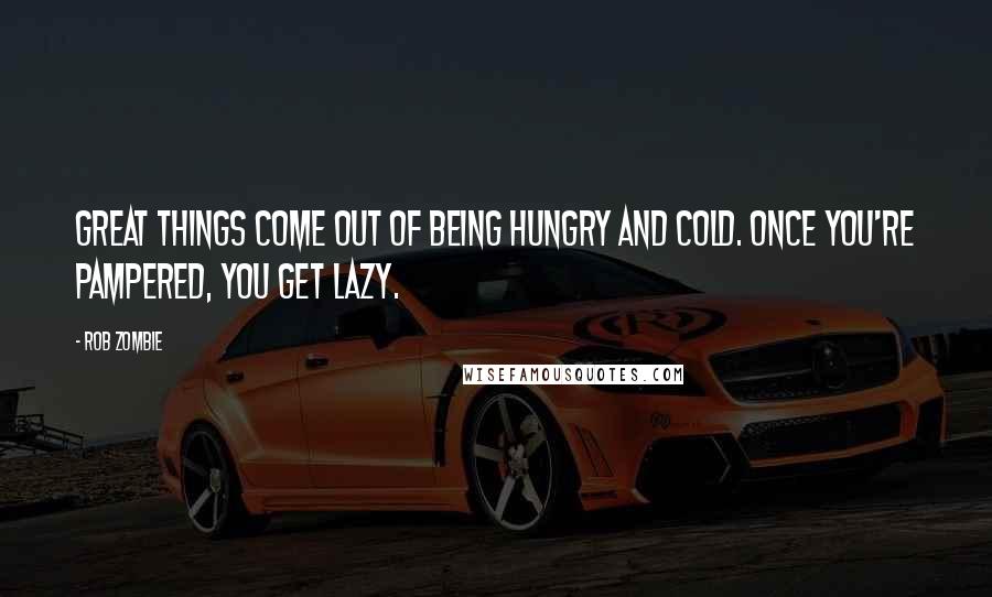 Rob Zombie quotes: Great things come out of being hungry and cold. Once you're pampered, you get lazy.