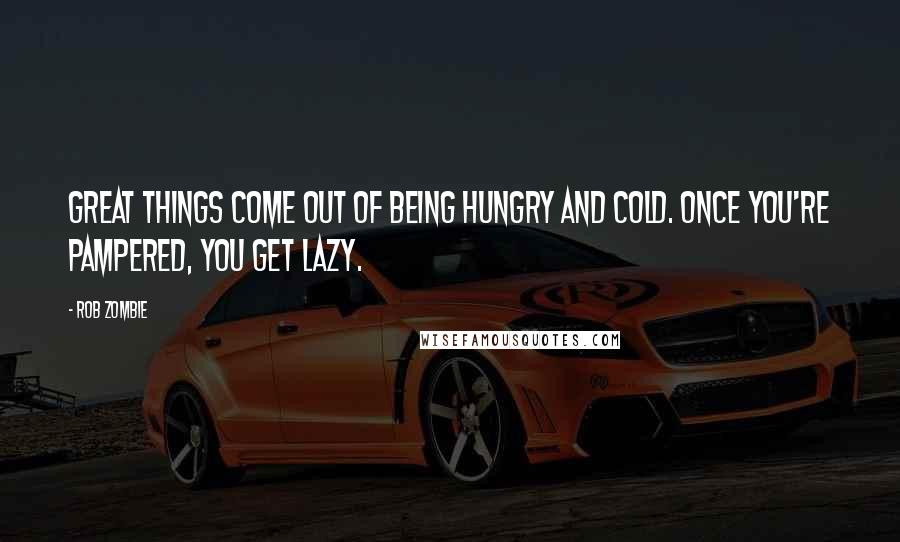 Rob Zombie quotes: Great things come out of being hungry and cold. Once you're pampered, you get lazy. Rob Zombie quotes: Great things come out of being hungry and cold. Once you're pampered, you get lazy.
