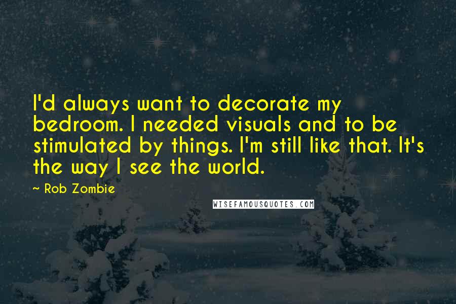 Rob Zombie quotes: I'd always want to decorate my bedroom. I needed visuals and to be stimulated by things. I'm still like that. It's the way I see the world. Rob Zombie quotes: I'd always want to decorate my bedroom. I needed visuals and to be stimulated by things. I'm still like that. It's the way I see the world.