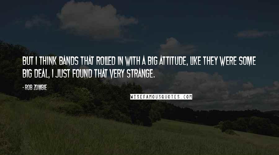 Rob Zombie quotes: But I think bands that rolled in with a big attitude, like they were some big deal, I just found that very strange. Rob Zombie quotes: But I think bands that rolled in with a big attitude, like they were some big deal, I just found that very strange.