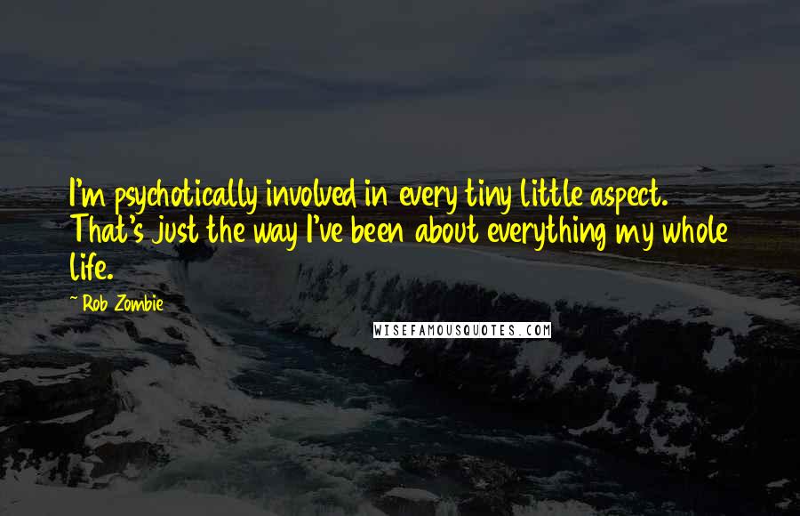Rob Zombie quotes: I'm psychotically involved in every tiny little aspect. That's just the way I've been about everything my whole life. Rob Zombie quotes: I'm psychotically involved in every tiny little aspect. That's just the way I've been about everything my whole life.
