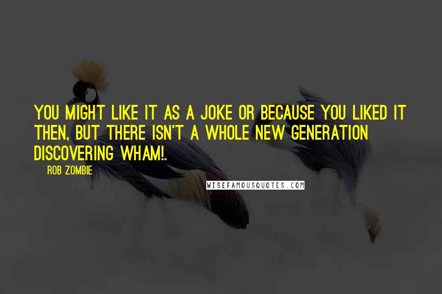 Rob Zombie quotes: You might like it as a joke or because you liked it then, but there isn't a whole new generation discovering Wham!.