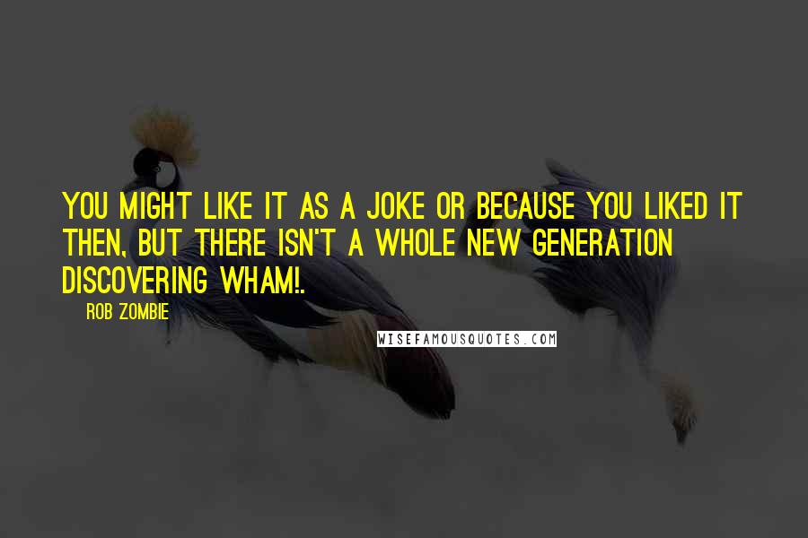 Rob Zombie quotes: You might like it as a joke or because you liked it then, but there isn't a whole new generation discovering Wham!. Rob Zombie quotes: You might like it as a joke or because you liked it then, but there isn't a whole new generation discovering Wham!.