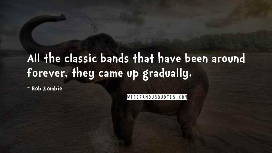 Rob Zombie quotes: All the classic bands that have been around forever, they came up gradually. Rob Zombie quotes: All the classic bands that have been around forever, they came up gradually.