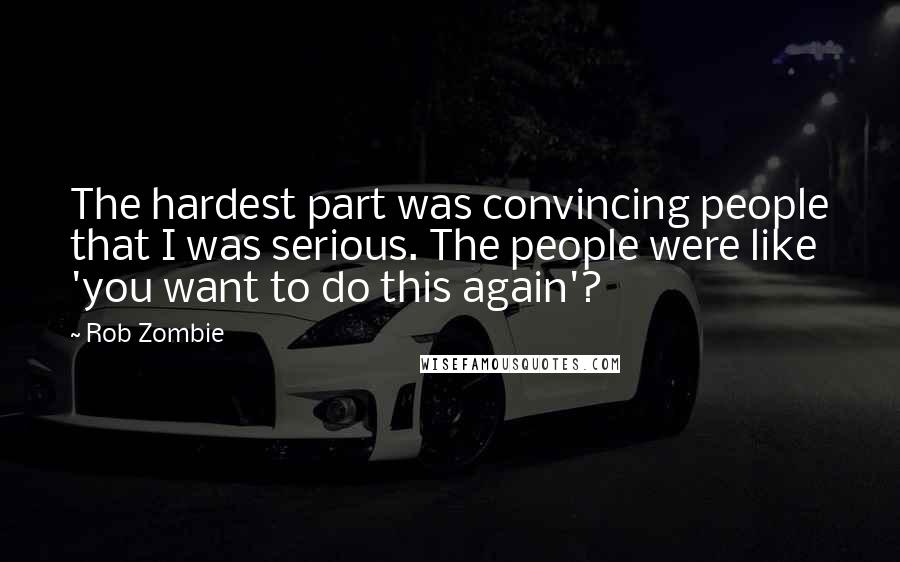 Rob Zombie quotes: The hardest part was convincing people that I was serious. The people were like 'you want to do this again'? Rob Zombie quotes: The hardest part was convincing people that I was serious. The people were like 'you want to do this again'?