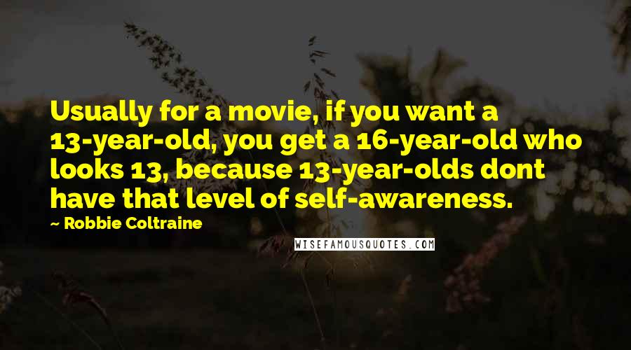 Robbie Coltraine quotes: Usually for a movie, if you want a 13-year-old, you get a 16-year-old who looks 13, because 13-year-olds dont have that level of self-awareness. Robbie Coltraine quotes: Usually for a movie, if you want a 13-year-old, you get a 16-year-old who looks 13, because 13-year-olds dont have that level of self-awareness.