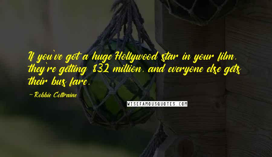 Robbie Coltraine quotes: If you've got a huge Hollywood star in your film, they're getting $32 million, and everyone else gets their bus fare. Robbie Coltraine quotes: If you've got a huge Hollywood star in your film, they're getting $32 million, and everyone else gets their bus fare.