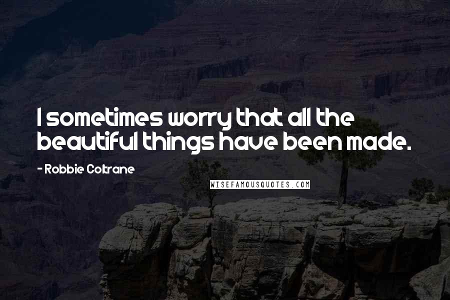 Robbie Coltrane quotes: I sometimes worry that all the beautiful things have been made.