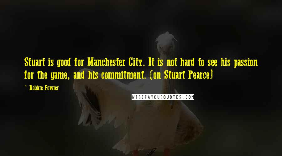 Robbie Fowler quotes: Stuart is good for Manchester City. It is not hard to see his passion for the game, and his commitment. (on Stuart Pearce)