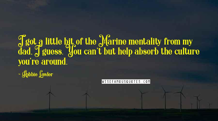 Robbie Lawler quotes: I got a little bit of the Marine mentality from my dad, I guess. You can't but help absorb the culture you're around.