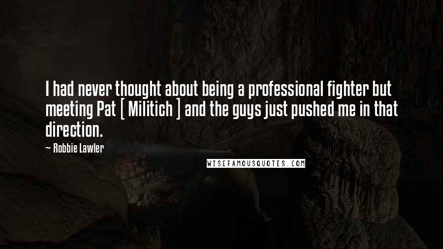 Robbie Lawler quotes: I had never thought about being a professional fighter but meeting Pat [ Militich ] and the guys just pushed me in that direction.