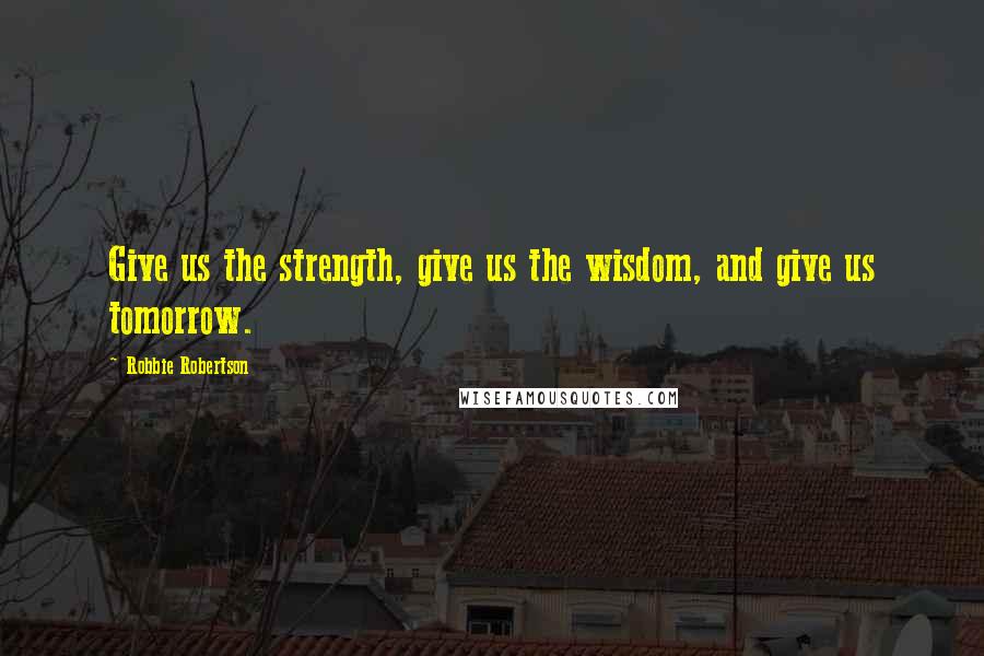 Robbie Robertson quotes: Give us the strength, give us the wisdom, and give us tomorrow.
