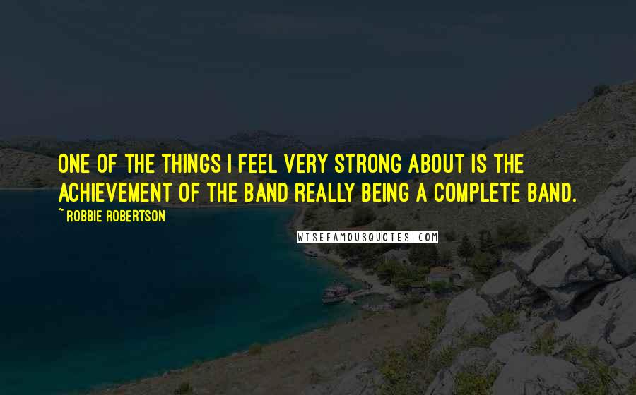 Robbie Robertson quotes: One of the things I feel very strong about is the achievement of the Band really being a complete band.