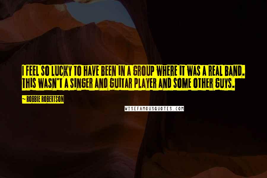 Robbie Robertson quotes: I feel so lucky to have been in a group where it was a real band. This wasn't a singer and guitar player and some other guys.