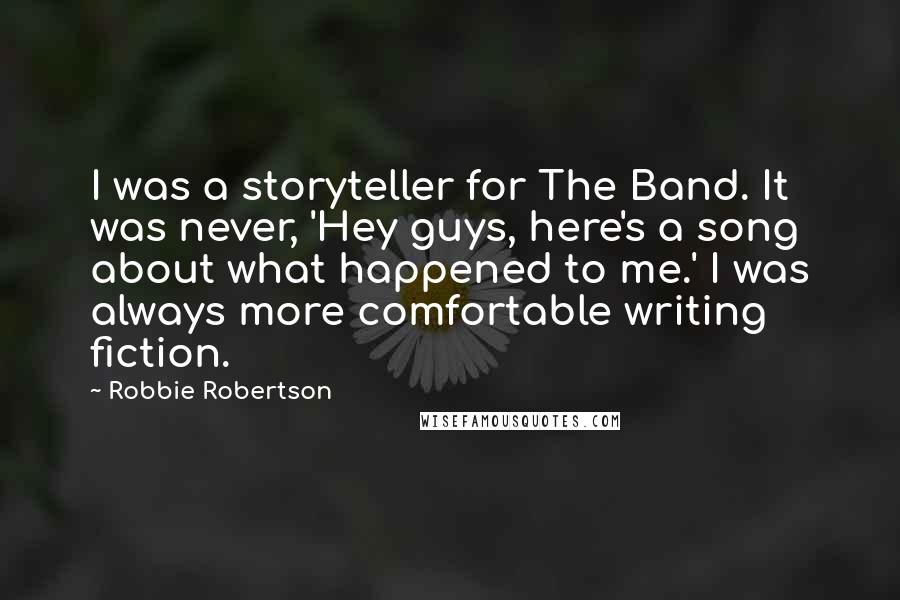 Robbie Robertson quotes: I was a storyteller for The Band. It was never, 'Hey guys, here's a song about what happened to me.' I was always more comfortable writing fiction.